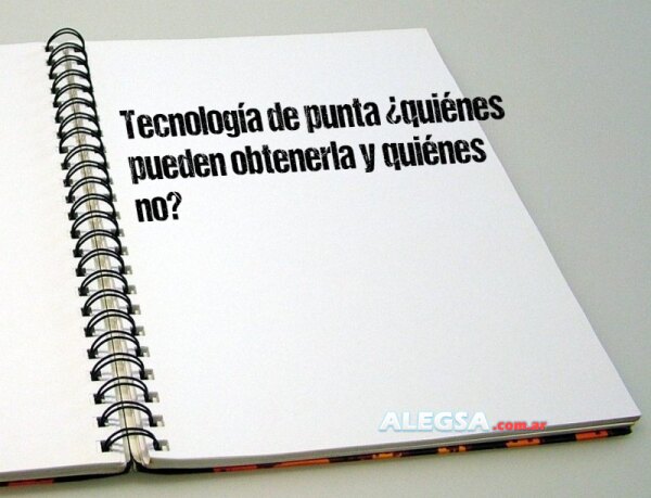 Tecnología de punta ¿quiénes pueden obtenerla y quiénes no?