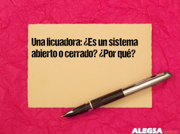 Una licuadora: ¿Es un sistema abierto o cerrado? ¿Por qué?