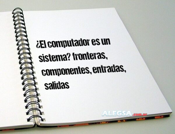 ¿El computador es un sistema? fronteras, componentes, entradas, salidas
