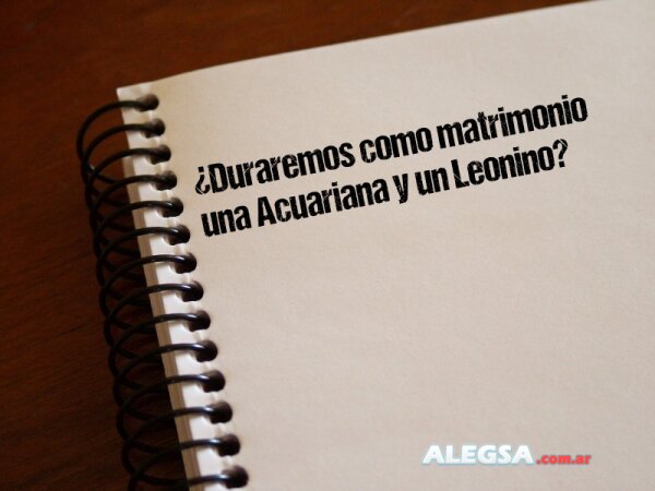 ¿Duraremos como matrimonio una Acuariana y un Leonino?