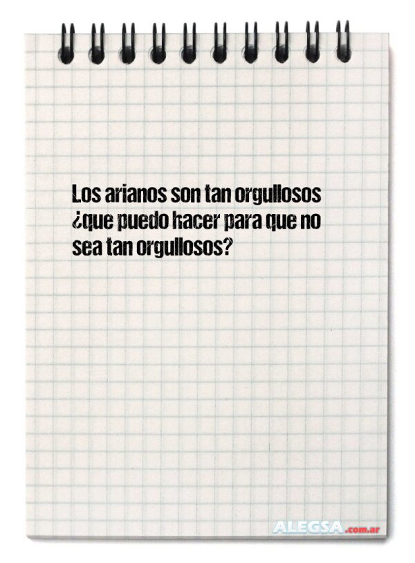 Los arianos son tan orgullosos ¿que puedo hacer para que no sea tan orgullosos?