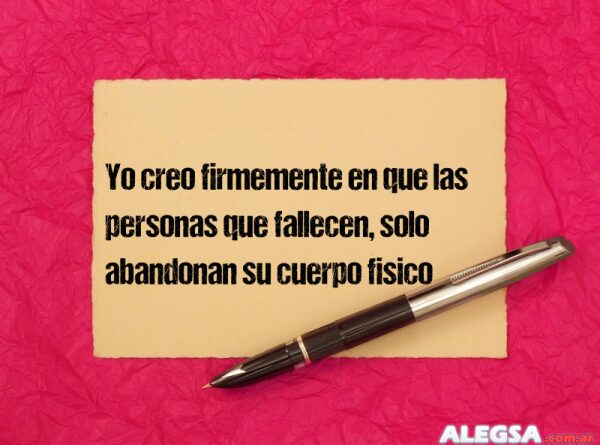 Yo creo firmemente en que las personas que fallecen, solo abandonan su cuerpo fisico