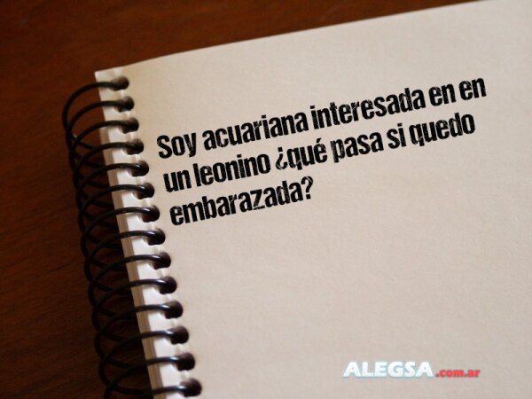 Soy acuariana interesada en en un leonino ¿qué pasa si quedo embarazada?